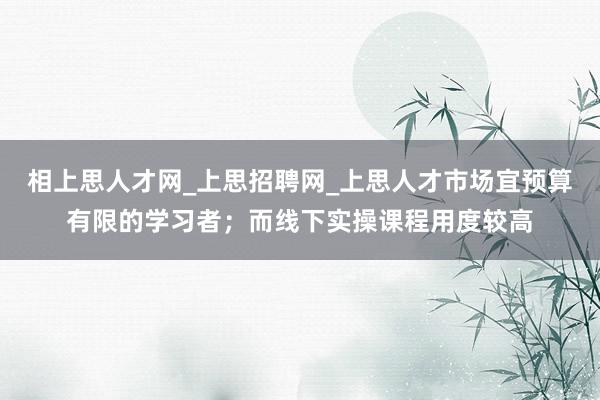 相上思人才网_上思招聘网_上思人才市场宜预算有限的学习者；而线下实操课程用度较高