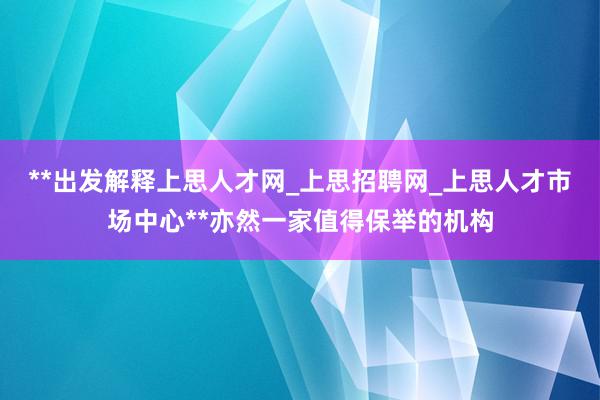 **出发解释上思人才网_上思招聘网_上思人才市场中心**亦然一家值得保举的机构