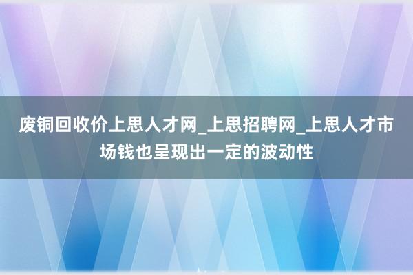 废铜回收价上思人才网_上思招聘网_上思人才市场钱也呈现出一定的波动性